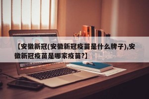【安徽新冠(安徽新冠疫苗是什么牌子),安徽新冠疫苗是哪家疫苗?】