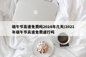 端午节高速免费吗2024年几天/2021年端午节高速免费通行吗
