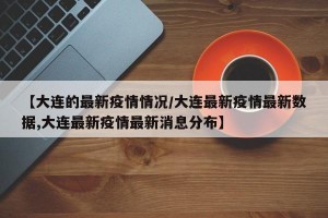 【大连的最新疫情情况/大连最新疫情最新数据,大连最新疫情最新消息分布】