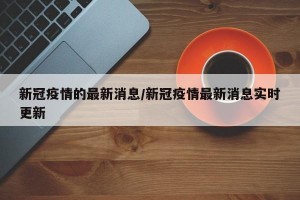 新冠疫情的最新消息/新冠疫情最新消息实时更新