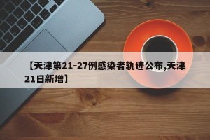 【天津第21-27例感染者轨迹公布,天津21日新增】