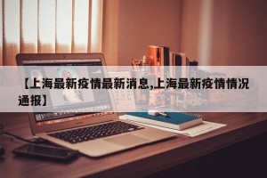 【上海最新疫情最新消息,上海最新疫情情况通报】
