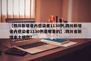 【四川新增省内感染者1130例,四川新增省内感染者1130例是哪里的】.四川省新增本土病例？