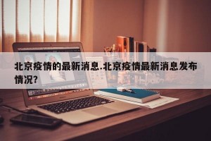 北京疫情的最新消息.北京疫情最新消息发布情况？