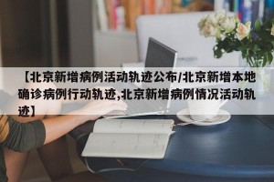 【北京新增病例活动轨迹公布/北京新增本地确诊病例行动轨迹,北京新增病例情况活动轨迹】