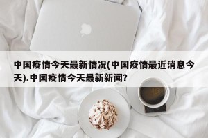 中国疫情今天最新情况(中国疫情最近消息今天).中国疫情今天最新新闻？