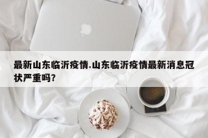 最新山东临沂疫情.山东临沂疫情最新消息冠状严重吗？