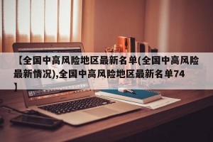 【全国中高风险地区最新名单(全国中高风险最新情况),全国中高风险地区最新名单74】