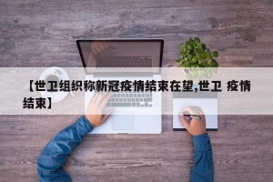【世卫组织称新冠疫情结束在望,世卫 疫情结束】
