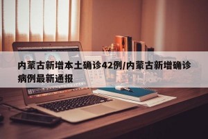内蒙古新增本土确诊42例/内蒙古新增确诊病例最新通报