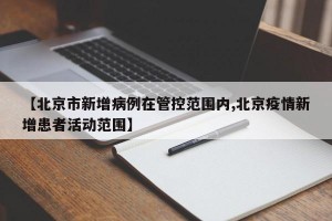 【北京市新增病例在管控范围内,北京疫情新增患者活动范围】