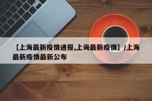 【上海最新疫情通报,上诲最新疫情】/上海最新疫情最新公布