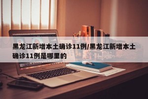黑龙江新增本土确诊11例/黑龙江新增本土确诊11例是哪里的