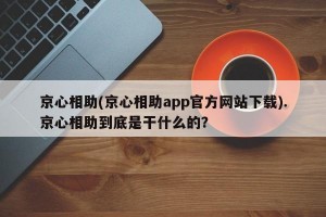京心相助(京心相助app官方网站下载).京心相助到底是干什么的？
