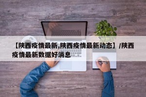 【陕西疫情最新,陕西疫情最新动态】/陕西疫情最新数据好消息