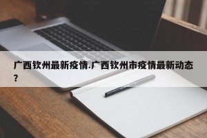 广西钦州最新疫情.广西钦州市疫情最新动态？