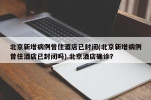 北京新增病例曾住酒店已封闭(北京新增病例曾住酒店已封闭吗).北京酒店确诊？