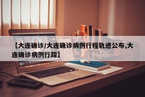 【大连确诊/大连确诊病例行程轨迹公布,大连确诊病例行踪】