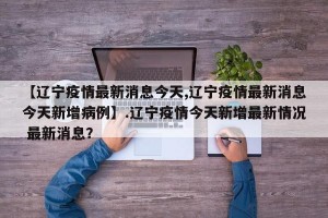 【辽宁疫情最新消息今天,辽宁疫情最新消息今天新增病例】.辽宁疫情今天新增最新情况 最新消息？