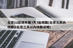 北京12区将开展3天3轮核酸(北京三天内核酸)(北京三天以内核酸证明)