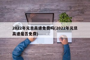2022年元旦高速免费吗(2022年元旦高速是否免费)