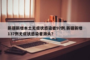 新疆新增本土无症状感染者97例.新疆新增137例无症状感染者源头？