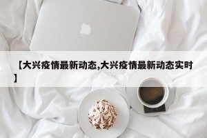 【大兴疫情最新动态,大兴疫情最新动态实时】
