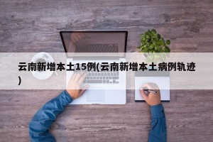 云南新增本土15例(云南新增本土病例轨迹)