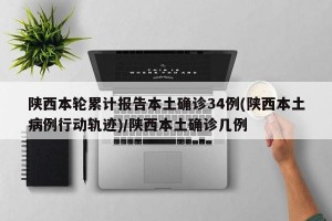 陕西本轮累计报告本土确诊34例(陕西本土病例行动轨迹)/陕西本土确诊几例