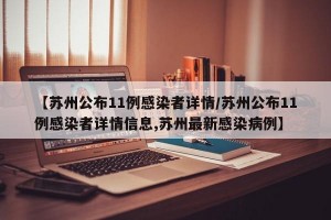 【苏州公布11例感染者详情/苏州公布11例感染者详情信息,苏州最新感染病例】