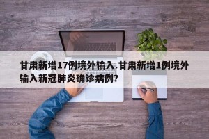 甘肃新增17例境外输入.甘肃新增1例境外输入新冠肺炎确诊病例？