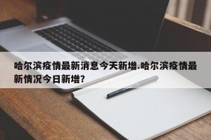 哈尔滨疫情最新消息今天新增.哈尔滨疫情最新情况今日新增？