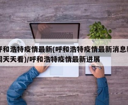 呼和浩特疫情最新(呼和浩特疫情最新消息新闻天天看)/呼和浩特疫情最新进展