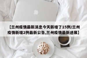 【兰州疫情最新消息今天新增了15例/兰州疫情新增2例最新公告,兰州疫情最新进展】