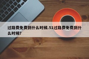 过路费免费到什么时候.51过路费免费到什么时候？