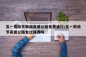 五一劳动节期间高速公路免费通行/五一劳动节高速公路免过路费吗