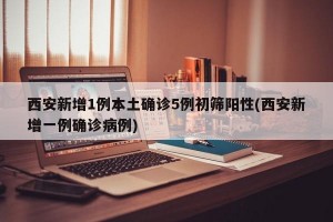 西安新增1例本土确诊5例初筛阳性(西安新增一例确诊病例)