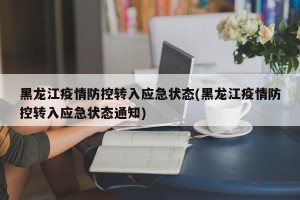 黑龙江疫情防控转入应急状态(黑龙江疫情防控转入应急状态通知)