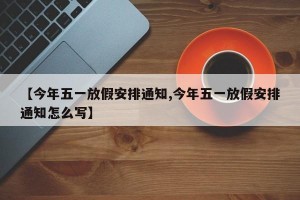 【今年五一放假安排通知,今年五一放假安排通知怎么写】
