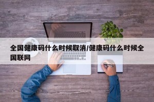全国健康码什么时候取消/健康码什么时候全国联网