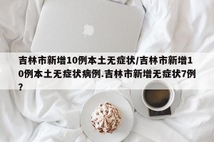 吉林市新增10例本土无症状/吉林市新增10例本土无症状病例.吉林市新增无症状7例？