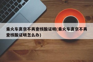 乘火车离京不再查核酸证明(乘火车离京不再查核酸证明怎么办)