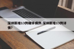 深圳新增13例确诊病例.深圳新增13例详情？