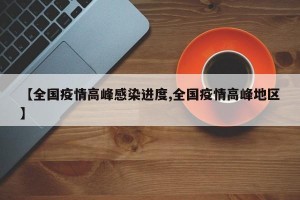 【全国疫情高峰感染进度,全国疫情高峰地区】