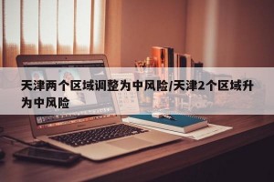 天津两个区域调整为中风险/天津2个区域升为中风险