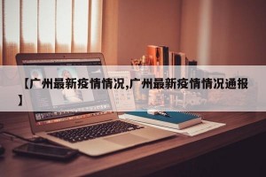 【广州最新疫情情况,广州最新疫情情况通报】