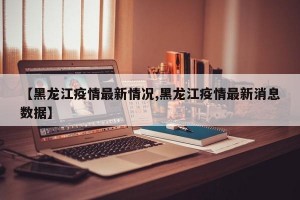 【黑龙江疫情最新情况,黑龙江疫情最新消息数据】